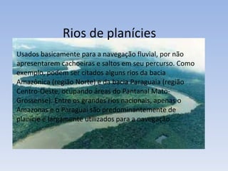 Rios de planícies Usados basicamente para a navegação fluvial, por não apresentarem cachoeiras e saltos em seu percurso. Como exemplo, podem ser citados alguns rios da bacia Amazônica (região Norte) e da bacia Paraguaia (região Centro-Oeste, ocupando áreas do Pantanal Mato-Grossense). Entre os grandes rios nacionais, apenas o Amazonas e o Paraguai são predominantemente de planície e largamente utilizados para a navegação. 