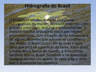Hidrografia do Brasil  O Brasil tem um dos maiores complexos hidrográficos do mundo, apresentando rios com grandes extensões, larguras e profundidades. A maioria dos rios brasileiros nasce em regiões pouco elevadas, com exceção do rio Amazonas e de alguns afluentes que nascem na cordilheira dos Andes. O Brasil possui 8% de toda a água doce que está na superfície da Terra. Além disso, a maior bacia fluvial do mundo, a Amazônica, também fica no Brasil. Somente o rio Amazonas deságua no mar um quinto de toda a água doce que é despejada nos oceanos. 