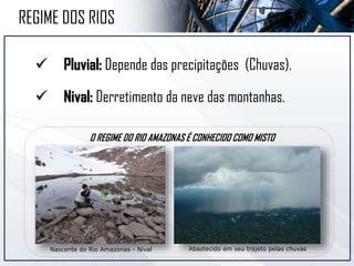  Pluvial: Depende das precipitações (Chuvas).
 Nival: Derretimento da neve das montanhas.
Nascente do Rio Amazonas - Nival Abastecido em seu trajeto pelas chuvas
REGIME DOS RIOS
O REGIME DO RIO AMAZONAS É CONHECIDO COMO MISTO
 