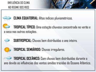 CLIMA EQUATORIAL: Altos índices pluviométricos.
TROPICAL TÍPICO: Uma estação chuvosa concentrada no verão e
a seca nas outras estações.
SUBTROPICAL: Chuvas bem distribuídas o ano inteiro.
TROPICAL SEMIÁRIDO: Chuvas irregulares.
TROPICAL OCEÂNICO: Com chuvas bem distribuídas durante o
ano devido as influências dos ventos úmidos trazidas do Oceano Atlântico.
IINFLUÊNCIA DO CLIMA
NO REGIME DOS RIOS
 