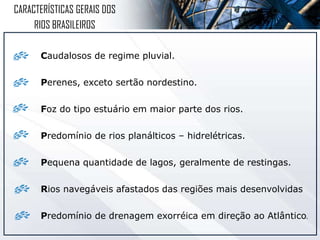 Caudalosos de regime pluvial.
Perenes, exceto sertão nordestino.
Foz do tipo estuário em maior parte dos rios.
Predomínio de rios planálticos – hidrelétricas.
Pequena quantidade de lagos, geralmente de restingas.
Rios navegáveis afastados das regiões mais desenvolvidas
Predomínio de drenagem exorréica em direção ao Atlântico.
CARACTERÍSTICAS GERAIS DOS
RIOS BRASILEIROS
 