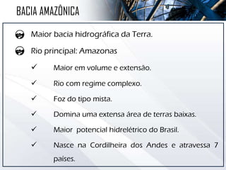 Maior bacia hidrográfica da Terra.
Rio principal: Amazonas
 Maior em volume e extensão.
 Rio com regime complexo.
 Foz do tipo mista.
 Domina uma extensa área de terras baixas.
 Maior potencial hidrelétrico do Brasil.
 Nasce na Cordilheira dos Andes e atravessa 7
países.
BACIA AMAZÔNICA
 