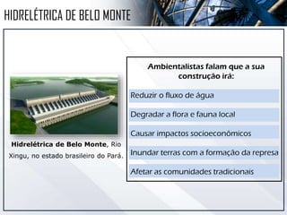 Hidrelétrica de Belo Monte, Rio
Xingu, no estado brasileiro do Pará.
HIDRELÉTRICA DE BELO MONTE
Ambientalistas falam que a sua
construção irá:
Reduzir o fluxo de água
Degradar a flora e fauna local
Causar impactos socioeconômicos
Inundar terras com a formação da represa
Afetar as comunidades tradicionais
 