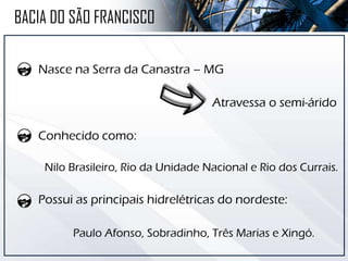 Nasce na Serra da Canastra – MG
Atravessa o semi-árido
Conhecido como:
Nilo Brasileiro, Rio da Unidade Nacional e Rio dos Currais.
Possui as principais hidrelétricas do nordeste:
Paulo Afonso, Sobradinho, Três Marias e Xingó.
BACIA DO SÃO FRANCISCO
 