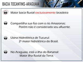 BACIA TOCANTINS-ARAGUAIA
Maior bacia fluvial exclusivamente brasileira
Compartilha sua foz com o rio Amazonas:
Porém não é considerado seu afluente.
Usina Hidrelétrica de Tucuruí:
2ª maior hidrelétrica do Brasil.
No Araguaia, está a ilha do Bananal:
Maior ilha fluvial da Terra.
 