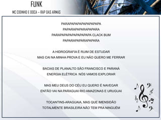 PARAPAPAPAPAPAPAPAPA
PAPARAPAPARAPAPARA
PARAPAPAPAPAPAPAPAPA CLACK BUM
PAPARAPAPARAPAPARA
A HIDROGRAFIA É RUIM DE ESTUDAR
MAS CAI NA MINHA PROVA E EU NÃO QUERO ME FERRAR
BACIAS DE PLANALTO SÃO FRANCISCO E PARANÁ
ENERGIA ELÉTRICA NÓS VAMOS EXPLORAR
MAS MEU DEUS DO CÉU EU QUERO É NAVEGAR
ENTÃO VAI NA PARAGUAI RIO AMAZONAS E URUGUAI
TOCANTINS-ARAGUAIA, MAS QUE IMENSIDÃO
TOTALMENTE BRASILEIRA NÃO TEM PRA NINGUÉM
FUNK
MC CIDINHO E DOCA – RAP DAS ARMAS
 
