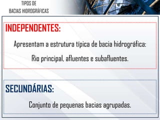 INDEPENDENTES:
Apresentam a estrutura típica de bacia hidrográfica:
Rio principal, afluentes e subafluentes.
SECUNDÁRIAS:
Conjunto de pequenas bacias agrupadas.
TIPOS DE
BACIAS HIDROGRÁFICAS
 