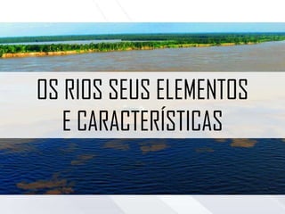 OS RIOS SEUS ELEMENTOS
E CARACTERÍSTICAS
 