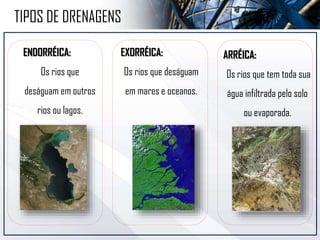 ARRÉICA:
Os rios que tem toda sua
água infiltrada pelo solo
ou evaporada.
TIPOS DE DRENAGENS
ENDORRÉICA:
Os rios que
deságuam em outros
rios ou lagos.
EXORRÉICA:
Os rios que deságuam
em mares e oceanos.
 