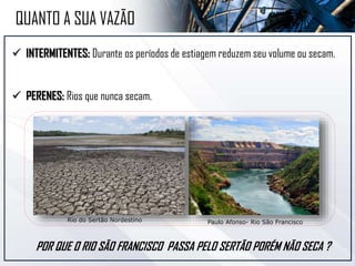  INTERMITENTES: Durante os períodos de estiagem reduzem seu volume ou secam.
 PERENES: Rios que nunca secam.
Paulo Afonso- Rio São Francisco
QUANTO A SUA VAZÃO
Rio do Sertão Nordestino
POR QUE O RIO SÃO FRANCISCO PASSA PELO SERTÃO PORÉM NÃO SECA ?
 