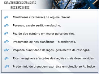 Caudalosos (torrencial) de regime pluvial.
Perenes, exceto sertão nordestino.
Foz do tipo estuário em maior parte dos rios.
Predomínio de rios planálticos – hidrelétricas.
Pequena quantidade de lagos, geralmente de restingas.
Rios navegáveis afastados das regiões mais desenvolvidas
Predomínio de drenagem exorréica em direção ao Atlântico.
CARACTERÍSTICAS GERAIS DOS
RIOS BRASILEIROS
 