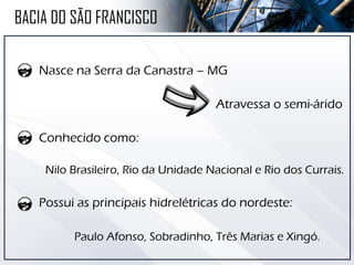Nasce na Serra da Canastra – MG
Atravessa o semi-árido
Conhecido como:
Nilo Brasileiro, Rio da Unidade Nacional e Rio dos Currais.
Possui as principais hidrelétricas do nordeste:
Paulo Afonso, Sobradinho, Três Marias e Xingó.
BACIA DO SÃO FRANCISCO
 