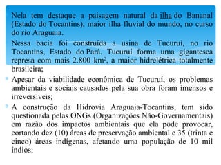 Nela tem destaque a paisagem natural da  ilha  do Bananal (Estado do Tocantins), maior ilha fluvial do mundo, no curso do rio Araguaia. Nessa bacia foi construída a usina de Tucuruí, no rio Tocantins, Estado do Pará. Tucuruí forma uma gigantesca represa com mais 2.800 km 2 , a maior hidrelétrica totalmente brasileira; Apesar da viabilidade econômica de Tucuruí, os problemas ambientais e sociais causados pela sua obra foram imensos e irreversíveis ; A construção da Hidrovia Araguaia-Tocantins, tem sido questionada pelas ONGs (Organizações Não-Governamentais) em razão dos impactos ambientais que ela pode provocar, cortando dez (10) áreas de preservação ambiental e 35 (trinta e cinco) áreas indígenas, afetando uma população de 10 mil índios; 