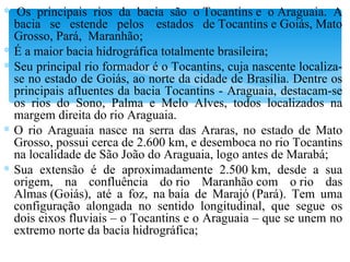   Os principais rios da bacia são o Tocantins e o Araguaia. A bacia se estende pelos  estados de Tocantins e Goiás, Mato Grosso, Pará,  Maranhão; É a maior bacia hidrográfica totalmente brasileira; Seu principal rio formador é o Tocantins, cuja nascente localiza-se no estado de Goiás, ao norte da cidade de Brasília. Dentre os principais afluentes da bacia Tocantins - Araguaia, destacam-se os rios do Sono, Palma e Melo Alves, todos localizados na margem direita do rio Araguaia. O rio Araguaia nasce na serra das Araras, no estado de Mato Grosso, possui cerca de 2.600 km, e desemboca no rio Tocantins na localidade de São João do Araguaia, logo antes de Marabá; Sua extensão é de aproximadamente 2.500 km, desde a sua origem, na confluência do rio Maranhão com o rio das Almas (Goiás), até a foz, na baía de Marajó (Pará). Tem uma configuração alongada no sentido longitudinal, que segue os dois eixos fluviais – o Tocantins e o Araguaia – que se unem no extremo norte da bacia hidrográfica; 