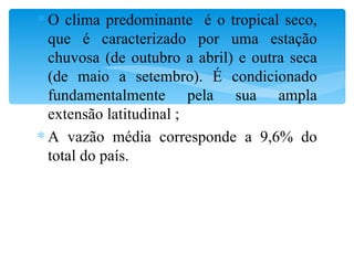 O clima predominante  é o tropical seco, que é caracterizado por uma estação chuvosa (de outubro a abril) e outra seca (de maio a setembro). É condicionado fundamentalmente pela sua ampla extensão latitudinal ; A vazão média corresponde a 9,6% do total do país. 