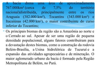 A bacia drena uma área de aproximadamente 767.000km² (cerca de 7,5% do território nacional)distribuída, principalmente entre os rios Araguaia (382.000 km²), Tocantins (343.000 km²) e Itacaiúnas (42.000 km²), o maior contribuinte do curso inferior do Tocantins; Os principais biomas da região são a Amazônia ao norte e o Cerrado ao sul. Apesar de ser uma região de pequena densidade populacional, alguns fatores contribuíram para a devastação destes biomas, como a construção da rodovia Belém-Brasília, a Usina hidrelétrica de Tucuruí e a expansão das atividades agropecuárias e de mineração. O maior aglomerado urbano da bacia é formado pela Região Metropolitana de Belém, no Pará. 