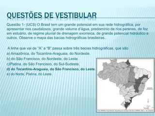 QUESTÕES DE VESTIBULAR
Questão 1- (UCS) O Brasil tem um grande potencial em sua rede hidrográfica, por
apresentar rios caudalosos, grande volume d’água, predomínio de rios perenes, de foz
em estuário, de regime pluvial de drenagem exorreica, de grande potencial hidráulico e
outros. Observe o mapa das bacias hidrográficas brasileiras..
A linha que vai de “A” a “B” passa sobre três bacias hidrográficas, que são
a) Amazônica, do Tocantins-Araguaia, do Nordeste.
b) do São Francisco, do Nordeste, do Leste.
c)Platina, do São Francisco, do Sul-Sudeste.
d) do Tocantins-Araguaia, do São Francisco, do Leste.
e) do Norte, Platina, do Leste.
 