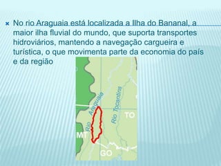  No rio Araguaia está localizada a Ilha do Bananal, a
maior ilha fluvial do mundo, que suporta transportes
hidroviários, mantendo a navegação cargueira e
turística, o que movimenta parte da economia do país
e da região
 