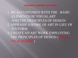 INTENDED LEARNING OUTCOMES
1. BE ACCUSTOMED WITH THE BASIC
ELEMENTS OF VISUALART
AND THE PRINCIPLES OF DESIGN
2. APPRAISE A WORK OF ART IN LIEU OF
ITS FORM
3. CREATE AN ART WORK EMPLOYING
THE PRINCIPLES OF DESIGN (IPT for
FINAL PERIOD)
 