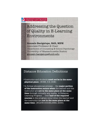 Addressing the Question
   of Quality in E-Learning
   Environments
   Gonzalo Bacigalupe, EdD, MPH
   Associate Professor & Chair
   Department of Counseling & School Psychology
   University of Massachusetts Boston
   gonzalo.bacigalupe@umb.edu




Distance Education Deﬁnitions

•Instructor and students need not be in the same
 physical place. (NCES, U.S. DOE)

•A formal educational process … the major portion
 of the instruction occurs when the learner and the
 instructor are not in the same place at the same
 time through virtually any media. A Distance
 Learning Program … over half of the required
 courses in the program occur when the learner and
 the instructor are not in the same place at the
 same time. (NCATE GUIDELINES, 2005)




                                                      1
 