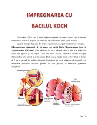 Page | 1
Tuberculoza (TBC) este o boală infecto-contagioasă cu caracter cronic care în absenţa
tratamentului evoluează în pusee, cu consecinţe din ce în ce mai severe, până la deces.
Agentul etiologic face parte din familia Mycobacteriacee, tipul micobacteriilor patogene
(Mycobacterium tuberculosis de tip uman sau bacilul Koch, Mycobacterium bovis şi
Mycobacterium africanum). Boala afectează de obicei plămânii, deşi în până la o treime din
cazuri sunt implicate şi alte organe. Dacă este tratată adecvat, tuberculoza cauzată de tulpini
chimiosensibile este curabilă în toate cazurile. Dacă nu este tratată, boala poate fi fatală în decurs
de 5 ani în mai mult de jumătate din cazuri. Transmiterea are loc de obicei pe cale aerogenă, prin
răspândirea particulelor infectante produse de către pacienţii cu tuberculoză pulmonară
contagioasă.
 