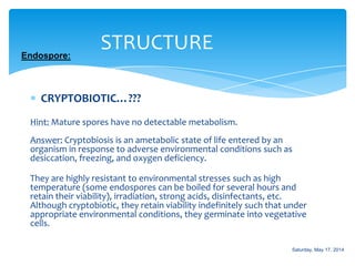 CRYPTOBIOTIC…???
Hint: Mature spores have no detectable metabolism.
Answer: Cryptobiosis is an ametabolic state of life entered by an
organism in response to adverse environmental conditions such as
desiccation, freezing, and oxygen deficiency.
They are highly resistant to environmental stresses such as high
temperature (some endospores can be boiled for several hours and
retain their viability), irradiation, strong acids, disinfectants, etc.
Although cryptobiotic, they retain viability indefinitely such that under
appropriate environmental conditions, they germinate into vegetative
cells.
STRUCTUREEndospore:
Saturday, May 17, 2014
 