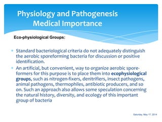 Standard bacteriological criteria do not adequately distinguish
the aerobic sporeforming bacteria for discussion or positive
identification.
An artificial, but convenient, way to organize aerobic spore-
formers for this purpose is to place them into ecophysiological
groups, such as nitrogen-fixers, denitrifiers, insect pathogens,
animal pathogens, thermophiles, antibiotic producers, and so
on. Such an approach also allows some speculation concerning
the natural history, diversity, and ecology of this important
group of bacteria
Physiology and Pathogenesis
Medical Importance
Eco-physiological Groups:
Saturday, May 17, 2014
 
