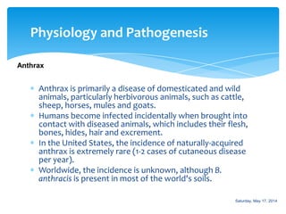 Physiology and Pathogenesis
Anthrax
Anthrax is primarily a disease of domesticated and wild
animals, particularly herbivorous animals, such as cattle,
sheep, horses, mules and goats.
Humans become infected incidentally when brought into
contact with diseased animals, which includes their flesh,
bones, hides, hair and excrement.
In the United States, the incidence of naturally-acquired
anthrax is extremely rare (1-2 cases of cutaneous disease
per year).
Worldwide, the incidence is unknown, although B.
anthracis is present in most of the world's soils.
Saturday, May 17, 2014
 