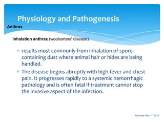 Physiology and Pathogenesis
Anthrax
results most commonly from inhalation of spore-
containing dust where animal hair or hides are being
handled.
The disease begins abruptly with high fever and chest
pain. It progresses rapidly to a systemic hemorrhagic
pathology and is often fatal if treatment cannot stop
the invasive aspect of the infection.
Inhalation anthrax (woolsorters' disease)
Saturday, May 17, 2014
 