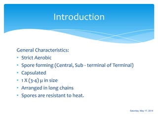 General Characteristics:
• Strict Aerobic
• Spore forming (Central, Sub - terminal of Terminal)
• Capsulated
• 1 X (3-4) µ in size
• Arranged in long chains
• Spores are resistant to heat.
Introduction
Saturday, May 17, 2014
 