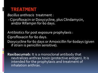 TREATMENT
Bacillus anthracis treatment :
- Ciprofloxacin or Doxycycline, plus Clindamycin,
and/or Rifampin for 60 days.
Antibiotics for post exposure prophylaxis :
Ciprofloxacin for 60 days.
Doxycycline for 60 days or Amoxicillin for 60days (given
if strain is penicillin sensitive).
Raxibacumab: It is a monoclonal antibody that
neutralizes anthrax toxin (protective antigen). It is
intended for the prophylaxis and treatment of
inhalation anthrax.
 