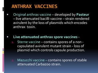ANTHRAX VACCINES
 Original anthrax vaccine – developed by Pasteur
– live attenuated bacilli vaccine – strain rendered
avirulent by the loss of plasmids which encodes
anthrax toxin.
 Live attenuated anthrax spore vaccines -
1. Sterne vaccine – contains spores of a non -
capsulated avirulent mutant strain - loss of
plasmid which controls capsule production.
2. Mazucchi vaccine – contains spores of stable
attenuated Carbazoo strain.
 