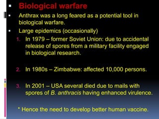  Biological warfare
 Anthrax was a long feared as a potential tool in
biological warfare.
 Large epidemics (occasionally)
1. In 1979 – former Soviet Union: due to accidental
release of spores from a military facility engaged
in biological research.
2. In 1980s – Zimbabwe: affected 10,000 persons.
3. In 2001 – USA several died due to mails with
spores of B. anthracis having enhanced virulence.
* Hence the need to develop better human vaccine.
 