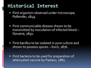 Historical Interest
 First organism observed under microscope,
Pollender, 1849.
 First communicable disease shown to be
transmitted by inoculation of infected blood –
Davaine, 1850.
 First bacillus to be isolated in pure culture and
shown to possess spores – Koch, 1876.
 First bacteria to be used for preparation of
attenuated vaccine by Pasteur, 1881.
 