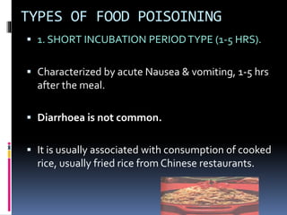 TYPES OF FOOD POISOINING
 1. SHORT INCUBATION PERIODTYPE (1-5 HRS).
 Characterized by acute Nausea & vomiting, 1-5 hrs
after the meal.
 Diarrhoea is not common.
 It is usually associated with consumption of cooked
rice, usually fried rice from Chinese restaurants.
 