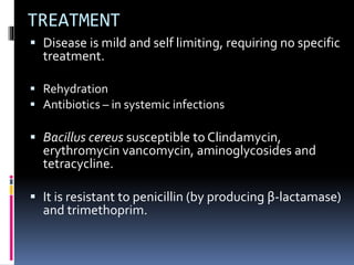 TREATMENT
 Disease is mild and self limiting, requiring no specific
treatment.
 Rehydration
 Antibiotics – in systemic infections
 Bacillus cereus susceptible to Clindamycin,
erythromycin vancomycin, aminoglycosides and
tetracycline.
 It is resistant to penicillin (by producing β-lactamase)
and trimethoprim.
 