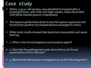 Case study
 Alisha, a 30 yr. old women, was admitted to hospital after a
prolonged fever, with chills and night sweats, chest discomfort
with blood stained sputum, hospitalized.
 The doctors performed a Gram’s stain for sputum specimen and
found Gram positive rod shaped bacteria arranged in chains.
 Other tests results showed that bacterium was aerobic and spore
bearing.
 1.What is the clinical diagnosis and causative agent?
 2. Describe the pathogenesis and various forms of clinical
presentation of this infection?
 3. Mention the laboratory investigation to confirm the diagnosis?
 