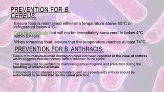 PREVENTION FOR B.
CEREUS:
Ensure food is maintained either at a temperature above 60°C or
refrigerated below 4°C.
Cool cooked foods that will not be immediately consumed to below 4°C
within 6 hours.
When reheating food, ensure that the temperature reaches at least 74°C.
PREVENTION FOR B. ANTHRACIS:
Cases of human-to-human contagion have not been reported in the case of anthrax
which suggests that the primary form of infection is the spore.
The disease can be avoided by maintaining proper hygiene and protection during the
handling of infected animals.
Instruments and materials contaminated used on patients with anthrax should be
autoclaved or incinerated as the usual practice.
 