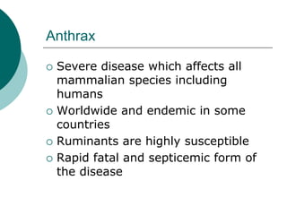 Anthrax
 Severe disease which affects all
mammalian species including
humans
 Worldwide and endemic in some
countries
 Ruminants are highly susceptible
 Rapid fatal and septicemic form of
the disease
 