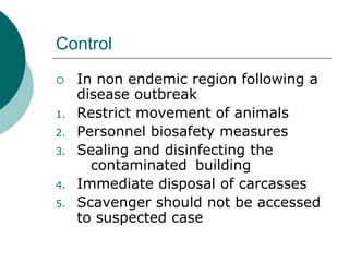 Control
 In non endemic region following a
disease outbreak
1. Restrict movement of animals
2. Personnel biosafety measures
3. Sealing and disinfecting the
contaminated building
4. Immediate disposal of carcasses
5. Scavenger should not be accessed
to suspected case
 