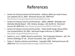 References Centers for Disease Control and Prevention.  Anthrax: What you need to know.   Last updated July 31, 2003.  Retrieved January 30   , 2009 from  http://www.bt.cdc.gov/agent/anthrax/needtoknow.asp Centers for Disease Control and Prevention.  (2005)  MMWR:  Morbidity and Mortality Weekly Report.   CDC: Atlanta, Georgia, v.49, No.RR-15.  Retrieved January 30, 2009 from  http://www.cdc.gov/mmwr/PDF/rr/rr4915.pdf Centers for Disease Control and Prevention.  Public Health Image Library (PHIL) .  Last reviewed March 18, 2005.  Retrieved images February 12, 2009 from  http://phil.cdc.gov/Phil/quicksearch.asp Sadava, D.,  et al.  (2008).   Bacteria and Archae:  The Prokaryotic Domains.  Life: The Science of Biology , 8 th  ed.;  Sinauer Associates: USA,  pp573-579 Todar, K..  Bacillus anthracis and Anthrax.  Copyright 2009.  Retrieved January 30, 2009 from  http://textbookofbacteriology.net/Anthrax.html 