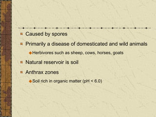 Caused by spores Primarily a disease of domesticated and wild animals Herbivores such as sheep, cows, horses, goats Natural reservoir is soil Anthrax zones Soil rich in organic matter (pH < 6.0)  