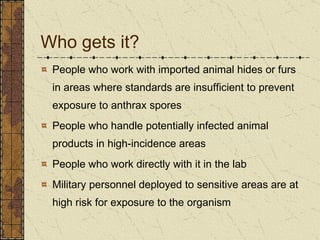 Who gets it? People who work with imported animal hides or furs in areas where standards are insufficient to prevent exposure to anthrax spores People who handle potentially infected animal products in high-incidence areas People who work directly with it in the lab Military personnel deployed to sensitive areas are at high risk for exposure to the organism 