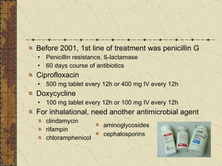 Before 2001, 1st line of treatment was penicillin G Penicillin resistance, ß-lactamase 60 days course of antibiotics Ciprofloxacin 500 mg tablet every 12h or 400 mg IV every 12h  Doxycycline 100 mg tablet every 12h or 100 mg IV every 12h  For inhalational, need another antimicrobial agent clindamycin  rifampin  chloramphenicol aminoglycosides cephalosporins 