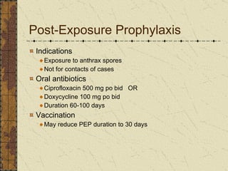 Post-Exposure Prophylaxis Indications Exposure to anthrax spores Not for contacts of cases Oral antibiotics Ciprofloxacin 500 mg po bid  OR Doxycycline 100 mg po bid Duration 60-100 days Vaccination May reduce PEP duration to 30 days 
