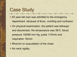 Case Study 63 year-old man was admitted to the emergency department  because of fever, vomiting and confusion On physical examination, the patient was lethargic and disoriented. His temperature was 39 o C, blood pressure 150/80 mm Hg, pulse 110/min and respiration 18/min Rhonchi on auscultation of the chest No neck rigidity 