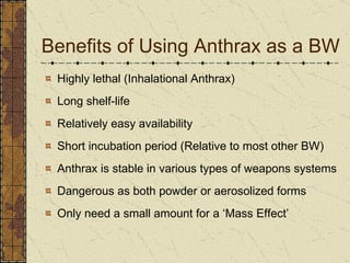Benefits of Using Anthrax as a BW Highly lethal (Inhalational Anthrax) Long shelf-life Relatively easy availability Short incubation period (Relative to most other BW) Anthrax is stable in various types of weapons systems Dangerous as both powder or aerosolized forms Only need a small amount for a ‘Mass Effect’ 