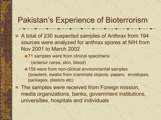 Pakistan’s Experience of Bioterrorism  A total of 230 suspected samples of Anthrax from 194 sources were analyzed for anthrax spores at NIH from Nov 2001 to March 2002 71 samples were from clinical specimens  (anterior nares, skin, blood) 159 were from non-clinical environmental samples  (powders, swabs from inanimate objects, papers,  envelopes, packages, plastics etc) The samples were received from Foreign mission, media organizations, banks, government institutions, universities, hospitals and individuals 