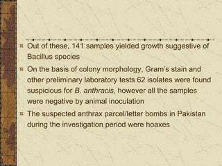 Out of these, 141 samples yielded growth suggestive of Bacillus species On the basis of colony morphology, Gram’s stain and other preliminary laboratory tests 62 isolates were found suspicious for  B. anthracis , however all the samples were negative by animal inoculation The suspected anthrax parcel/letter bombs in Pakistan during the investigation period were hoaxes 