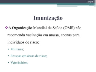 Imunização
A Organização Mundial de Saúde (OMS) não
recomenda vacinação em massa, apenas para
indivíduos de risco:
• Militares;
• Pessoas em áreas de risco;
• Veterinários;
16/20
 